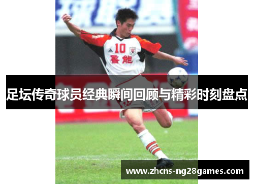 足坛传奇球员经典瞬间回顾与精彩时刻盘点 足坛传奇球员经典瞬间回顾与精彩时刻盘点