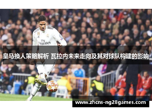 皇马换人策略解析 瓦拉内未来走向及其对球队构建的影响