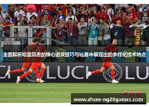 全面解析哈里凯恩的核心进攻技巧与比赛中展现出的多样化技术特点