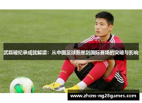 武磊破纪录成就解读:从中国足球新星到国际赛场的突破与影响 武磊破纪录成就解读:从中国足球新星到国际赛场的突破与影响