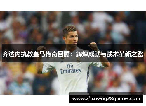 齐达内执教皇马传奇回顾：辉煌成就与战术革新之路