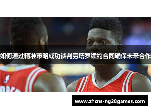 如何通过精准策略成功谈判劳塔罗续约合同确保未来合作