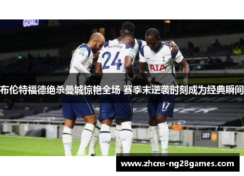 布伦特福德绝杀曼城惊艳全场 赛季末逆袭时刻成为经典瞬间