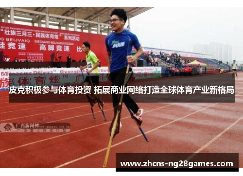 皮克积极参与体育投资 拓展商业网络打造全球体育产业新格局 皮克积极参与体育投资 拓展商业网络打造全球体育产业新格局