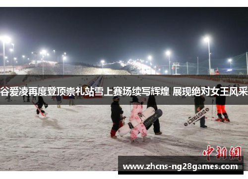 谷爱凌再度登顶崇礼站雪上赛场续写辉煌 展现绝对女王风采